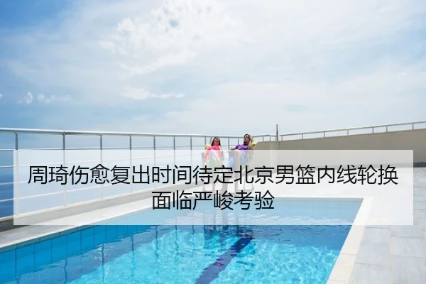 周琦伤愈复出时间待定北京男篮内线轮换面临严峻考验