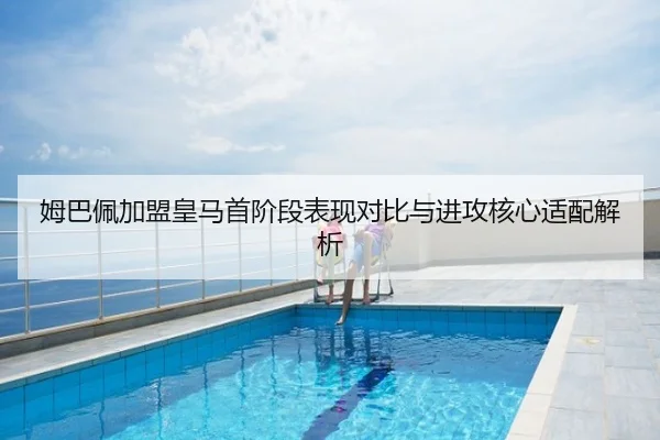 姆巴佩加盟皇马首阶段表现对比与进攻核心适配解析