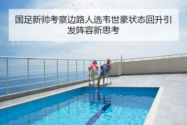 国足新帅考察边路人选韦世豪状态回升引发阵容新思考