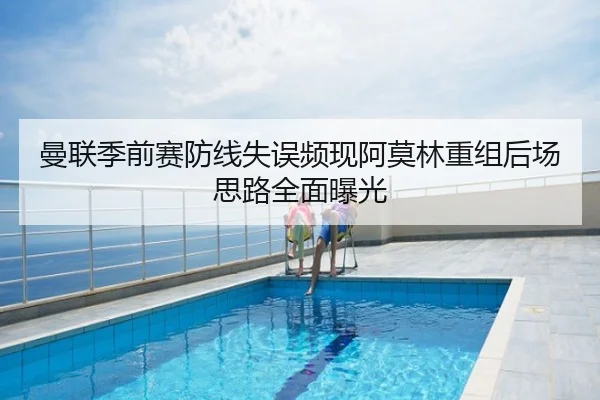 曼联季前赛防线失误频现阿莫林重组后场思路全面曝光