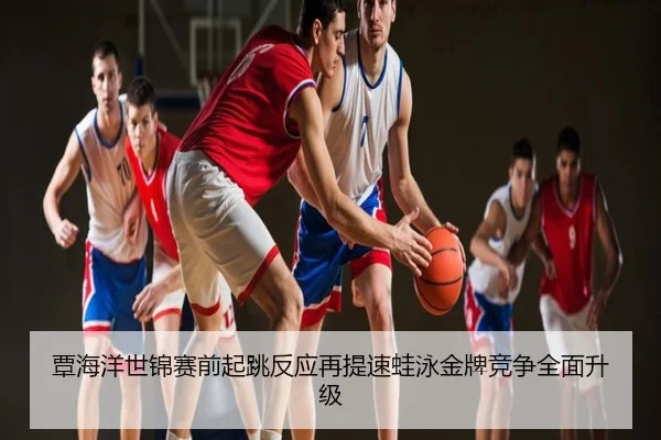 覃海洋世锦赛前起跳反应再提速蛙泳金牌竞争全面升级