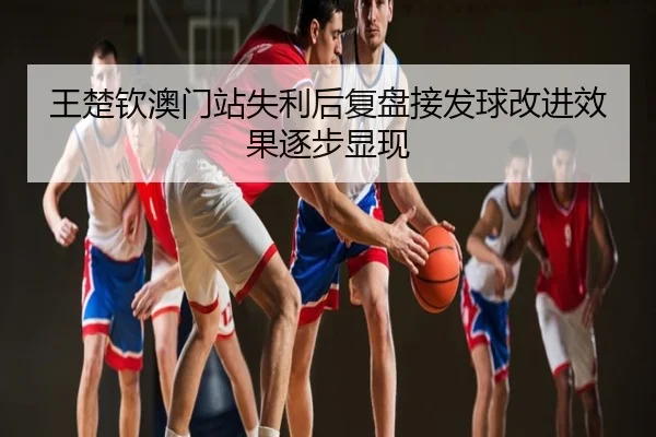 王楚钦澳门站失利后复盘接发球改进效果逐步显现