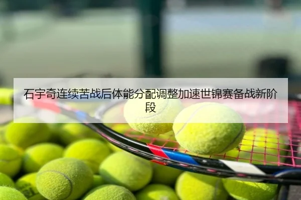 石宇奇连续苦战后体能分配调整加速世锦赛备战新阶段