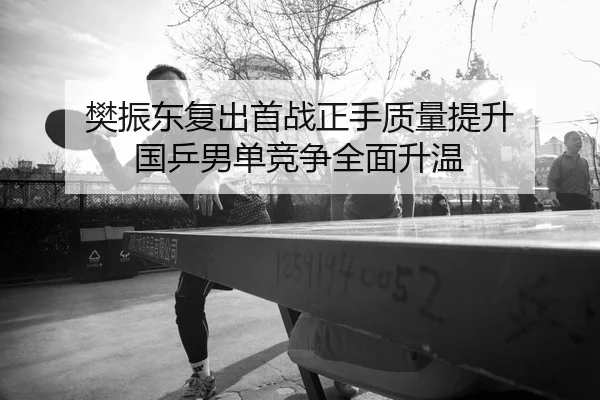 樊振东复出首战正手质量提升 国乒男单竞争全面升温