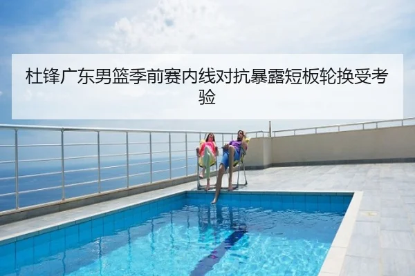 杜锋广东男篮季前赛内线对抗暴露短板轮换受考验