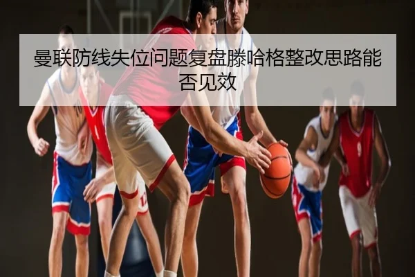曼联防线失位问题复盘滕哈格整改思路能否见效