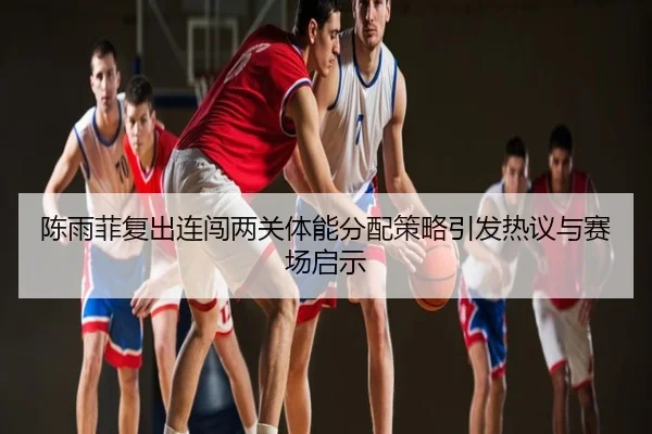 陈雨菲复出连闯两关体能分配策略引发热议与赛场启示
